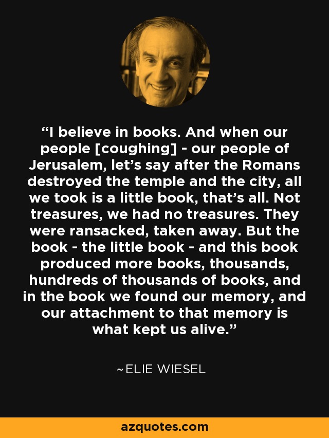I believe in books. And when our people [coughing] - our people of Jerusalem, let's say after the Romans destroyed the temple and the city, all we took is a little book, that's all. Not treasures, we had no treasures. They were ransacked, taken away. But the book - the little book - and this book produced more books, thousands, hundreds of thousands of books, and in the book we found our memory, and our attachment to that memory is what kept us alive. - Elie Wiesel