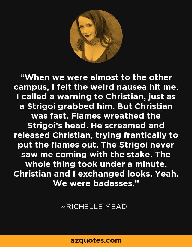 When we were almost to the other campus, I felt the weird nausea hit me. I called a warning to Christian, just as a Strigoi grabbed him. But Christian was fast. Flames wreathed the Strigoi's head. He screamed and released Christian, trying frantically to put the flames out. The Strigoi never saw me coming with the stake. The whole thing took under a minute. Christian and I exchanged looks. Yeah. We were badasses. - Richelle Mead