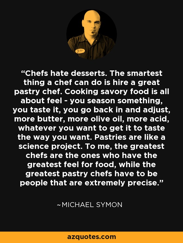 Chefs hate desserts. The smartest thing a chef can do is hire a great pastry chef. Cooking savory food is all about feel - you season something, you taste it, you go back in and adjust, more butter, more olive oil, more acid, whatever you want to get it to taste the way you want. Pastries are like a science project. To me, the greatest chefs are the ones who have the greatest feel for food, while the greatest pastry chefs have to be people that are extremely precise. - Michael Symon