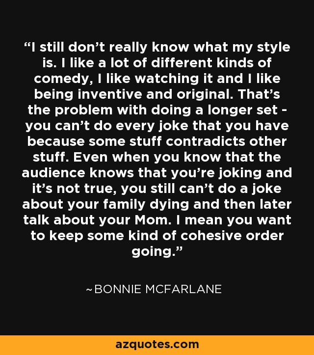 I still don't really know what my style is. I like a lot of different kinds of comedy, I like watching it and I like being inventive and original. That's the problem with doing a longer set - you can't do every joke that you have because some stuff contradicts other stuff. Even when you know that the audience knows that you're joking and it's not true, you still can't do a joke about your family dying and then later talk about your Mom. I mean you want to keep some kind of cohesive order going. - Bonnie McFarlane