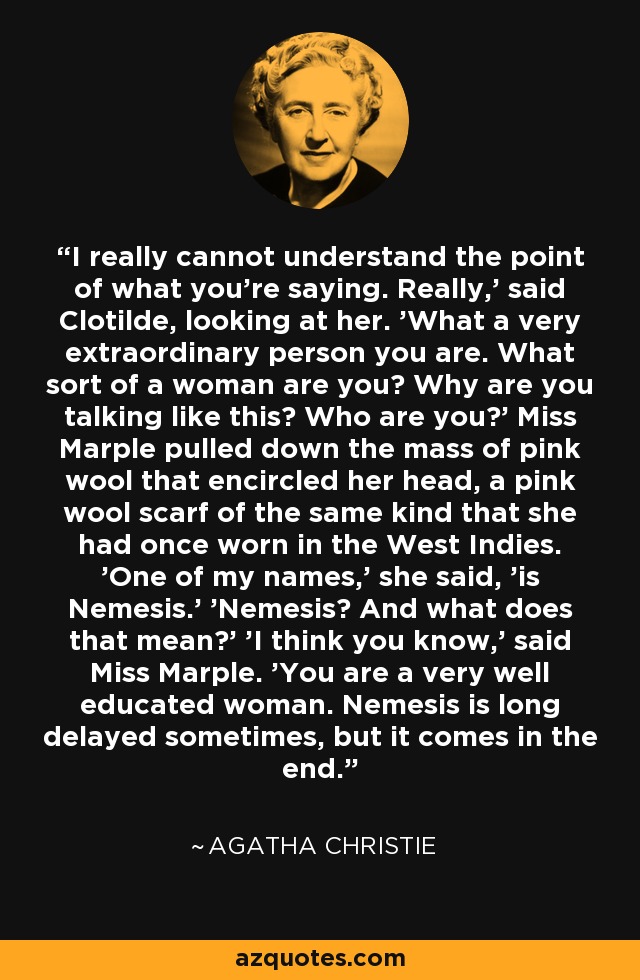 I really cannot understand the point of what you're saying. Really,' said Clotilde, looking at her. 'What a very extraordinary person you are. What sort of a woman are you? Why are you talking like this? Who are you?' Miss Marple pulled down the mass of pink wool that encircled her head, a pink wool scarf of the same kind that she had once worn in the West Indies. 'One of my names,' she said, 'is Nemesis.' 'Nemesis? And what does that mean?' 'I think you know,' said Miss Marple. 'You are a very well educated woman. Nemesis is long delayed sometimes, but it comes in the end. - Agatha Christie