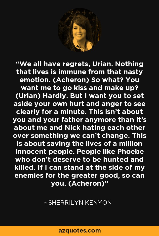 We all have regrets, Urian. Nothing that lives is immune from that nasty emotion. (Acheron) So what? You want me to go kiss and make up? (Urian) Hardly. But I want you to set aside your own hurt and anger to see clearly for a minute. This isn’t about you and your father anymore than it’s about me and Nick hating each other over something we can’t change. This is about saving the lives of a million innocent people. People like Phoebe who don’t deserve to be hunted and killed. If I can stand at the side of my enemies for the greater good, so can you. (Acheron) - Sherrilyn Kenyon