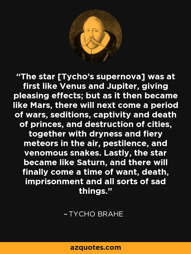 The star [Tycho's supernova] was at first like Venus and Jupiter, giving pleasing effects; but as it then became like Mars, there will next come a period of wars, seditions, captivity and death of princes, and destruction of cities, together with dryness and fiery meteors in the air, pestilence, and venomous snakes. Lastly, the star became like Saturn, and there will finally come a time of want, death, imprisonment and all sorts of sad things. - Tycho Brahe