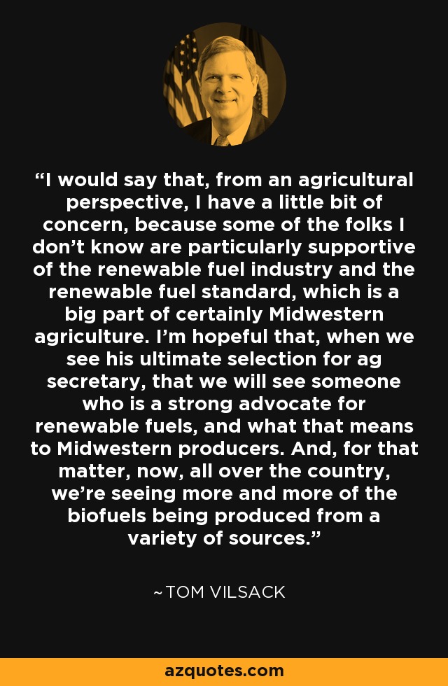 I would say that, from an agricultural perspective, I have a little bit of concern, because some of the folks I don't know are particularly supportive of the renewable fuel industry and the renewable fuel standard, which is a big part of certainly Midwestern agriculture. I'm hopeful that, when we see his ultimate selection for ag secretary, that we will see someone who is a strong advocate for renewable fuels, and what that means to Midwestern producers. And, for that matter, now, all over the country, we're seeing more and more of the biofuels being produced from a variety of sources. - Tom Vilsack