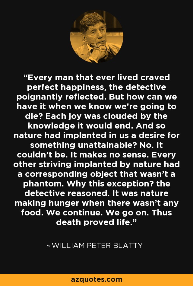 Every man that ever lived craved perfect happiness, the detective poignantly reflected. But how can we have it when we know we’re going to die? Each joy was clouded by the knowledge it would end. And so nature had implanted in us a desire for something unattainable? No. It couldn’t be. It makes no sense. Every other striving implanted by nature had a corresponding object that wasn’t a phantom. Why this exception? the detective reasoned. It was nature making hunger when there wasn’t any food. We continue. We go on. Thus death proved life. - William Peter Blatty