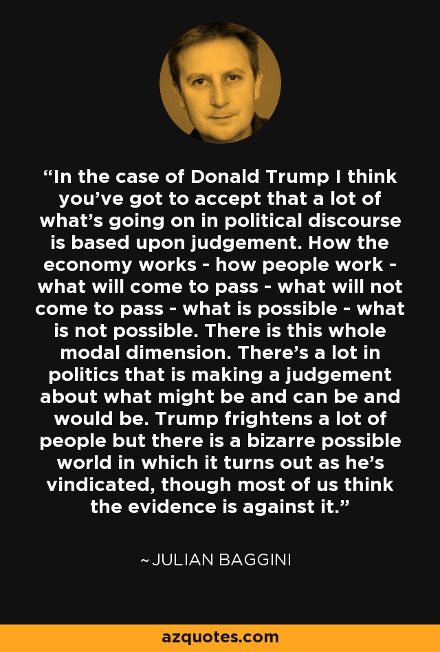 In the case of Donald Trump I think you've got to accept that a lot of what's going on in political discourse is based upon judgement. How the economy works - how people work - what will come to pass - what will not come to pass - what is possible - what is not possible. There is this whole modal dimension. There's a lot in politics that is making a judgement about what might be and can be and would be. Trump frightens a lot of people but there is a bizarre possible world in which it turns out as he's vindicated, though most of us think the evidence is against it. - Julian Baggini