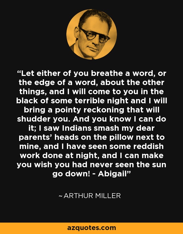 Let either of you breathe a word, or the edge of a word, about the other things, and I will come to you in the black of some terrible night and I will bring a pointy reckoning that will shudder you. And you know I can do it; I saw Indians smash my dear parents' heads on the pillow next to mine, and I have seen some reddish work done at night, and I can make you wish you had never seen the sun go down! - Abigail - Arthur Miller