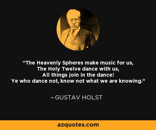 The Heavenly Spheres make music for us, The Holy Twelve dance with us, All things join in the dance! Ye who dance not, know not what we are knowing. - Gustav Holst