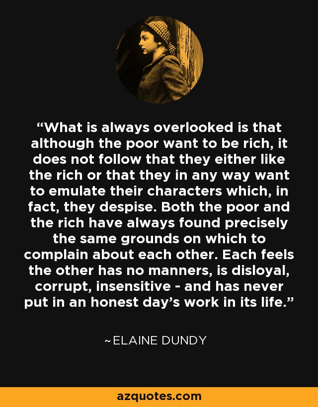 What is always overlooked is that although the poor want to be rich, it does not follow that they either like the rich or that they in any way want to emulate their characters which, in fact, they despise. Both the poor and the rich have always found precisely the same grounds on which to complain about each other. Each feels the other has no manners, is disloyal, corrupt, insensitive - and has never put in an honest day's work in its life. - Elaine Dundy
