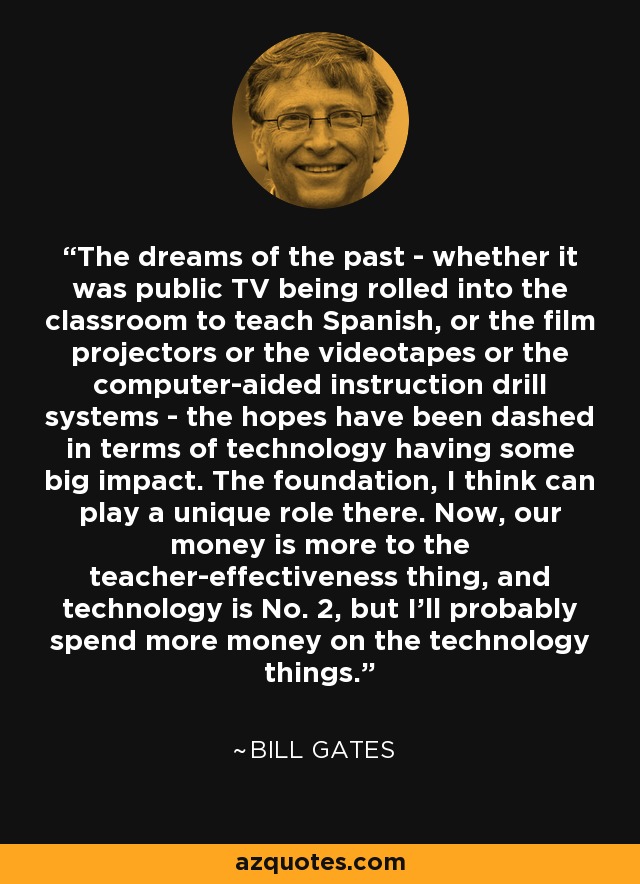 The dreams of the past - whether it was public TV being rolled into the classroom to teach Spanish, or the film projectors or the videotapes or the computer-aided instruction drill systems - the hopes have been dashed in terms of technology having some big impact. The foundation, I think can play a unique role there. Now, our money is more to the teacher-effectiveness thing, and technology is No. 2, but I'll probably spend more money on the technology things. - Bill Gates