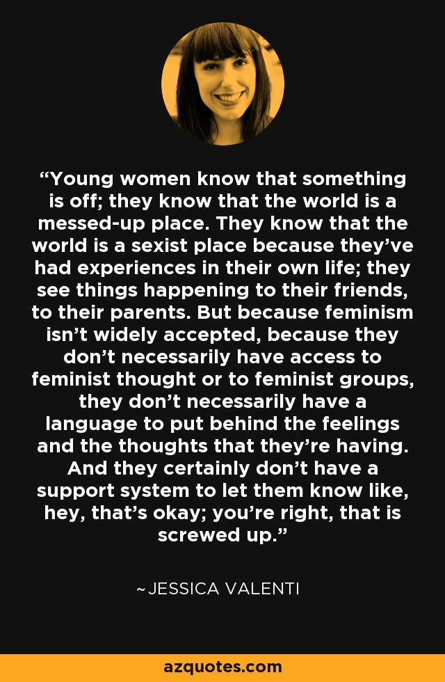Young women know that something is off; they know that the world is a messed-up place. They know that the world is a sexist place because they've had experiences in their own life; they see things happening to their friends, to their parents. But because feminism isn't widely accepted, because they don't necessarily have access to feminist thought or to feminist groups, they don't necessarily have a language to put behind the feelings and the thoughts that they're having. And they certainly don't have a support system to let them know like, hey, that's okay; you're right, that is screwed up. - Jessica Valenti