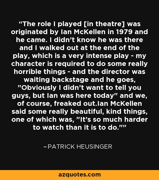 The role I played [in theatre] was originated by Ian McKellen in 1979 and he came. I didn't know he was there and I walked out at the end of the play, which is a very intense play - my character is required to do some really horrible things - and the director was waiting backstage and he goes, 