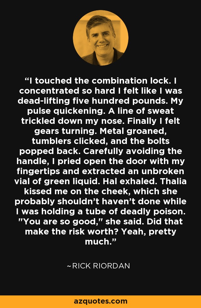 I touched the combination lock. I concentrated so hard I felt like I was dead-lifting five hundred pounds. My pulse quickening. A line of sweat trickled down my nose. Finally I felt gears turning. Metal groaned, tumblers clicked, and the bolts popped back. Carefully avoiding the handle, I pried open the door with my fingertips and extracted an unbroken vial of green liquid. Hal exhaled. Thalia kissed me on the cheek, which she probably shouldn't haven't done while I was holding a tube of deadly poison. 