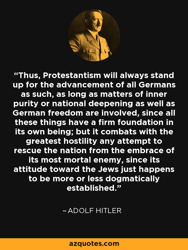 Thus, Protestantism will always stand up for the advancement of all Germans as such, as long as matters of inner purity or national deepening as well as German freedom are involved, since all these things have a firm foundation in its own being; but it combats with the greatest hostility any attempt to rescue the nation from the embrace of its most mortal enemy, since its attitude toward the Jews just happens to be more or less dogmatically established. - Adolf Hitler