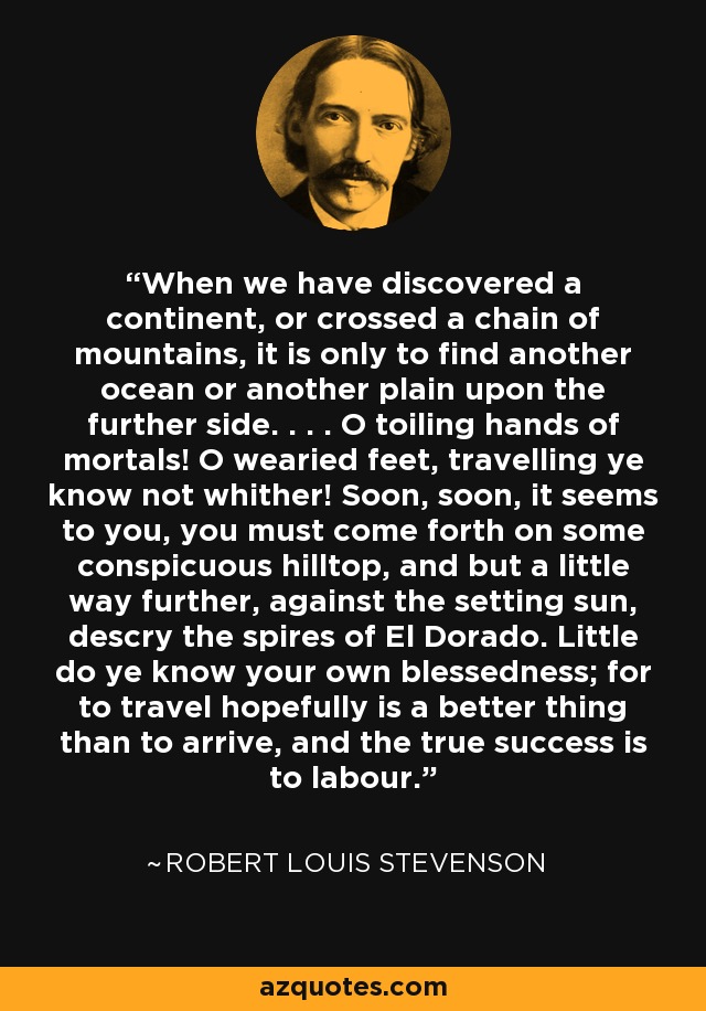 When we have discovered a continent, or crossed a chain of mountains, it is only to find another ocean or another plain upon the further side. . . . O toiling hands of mortals! O wearied feet, travelling ye know not whither! Soon, soon, it seems to you, you must come forth on some conspicuous hilltop, and but a little way further, against the setting sun, descry the spires of El Dorado. Little do ye know your own blessedness; for to travel hopefully is a better thing than to arrive, and the true success is to labour. - Robert Louis Stevenson