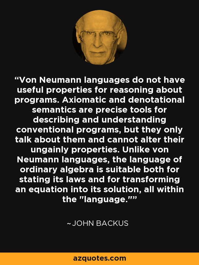 Von Neumann languages do not have useful properties for reasoning about programs. Axiomatic and denotational semantics are precise tools for describing and understanding conventional programs, but they only talk about them and cannot alter their ungainly properties. Unlike von Neumann languages, the language of ordinary algebra is suitable both for stating its laws and for transforming an equation into its solution, all within the 