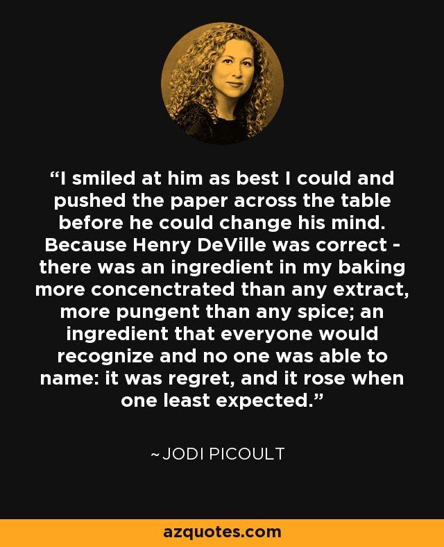 I smiled at him as best I could and pushed the paper across the table before he could change his mind. Because Henry DeVille was correct - there was an ingredient in my baking more concenctrated than any extract, more pungent than any spice; an ingredient that everyone would recognize and no one was able to name: it was regret, and it rose when one least expected. - Jodi Picoult