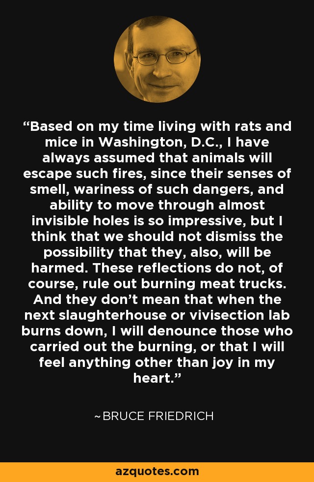 Based on my time living with rats and mice in Washington, D.C., I have always assumed that animals will escape such fires, since their senses of smell, wariness of such dangers, and ability to move through almost invisible holes is so impressive, but I think that we should not dismiss the possibility that they, also, will be harmed. These reflections do not, of course, rule out burning meat trucks. And they don't mean that when the next slaughterhouse or vivisection lab burns down, I will denounce those who carried out the burning, or that I will feel anything other than joy in my heart. - Bruce Friedrich