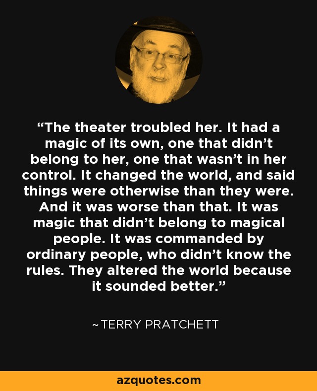 The theater troubled her. It had a magic of its own, one that didn’t belong to her, one that wasn’t in her control. It changed the world, and said things were otherwise than they were. And it was worse than that. It was magic that didn’t belong to magical people. It was commanded by ordinary people, who didn’t know the rules. They altered the world because it sounded better. - Terry Pratchett