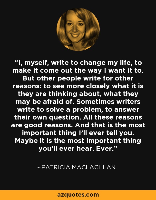 I, myself, write to change my life, to make it come out the way I want it to. But other people write for other reasons: to see more closely what it is they are thinking about, what they may be afraid of. Sometimes writers write to solve a problem, to answer their own question. All these reasons are good reasons. And that is the most important thing I'll ever tell you. Maybe it is the most important thing you'll ever hear. Ever. - Patricia MacLachlan