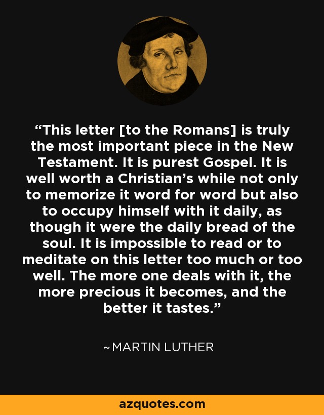 This letter [to the Romans] is truly the most important piece in the New Testament. It is purest Gospel. It is well worth a Christian's while not only to memorize it word for word but also to occupy himself with it daily, as though it were the daily bread of the soul. It is impossible to read or to meditate on this letter too much or too well. The more one deals with it, the more precious it becomes, and the better it tastes. - Martin Luther