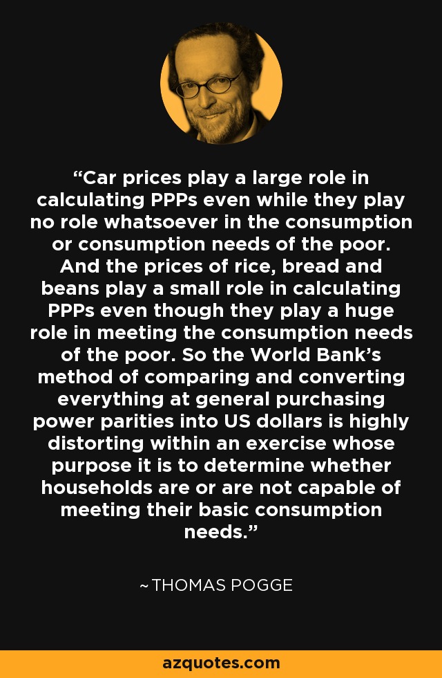 Car prices play a large role in calculating PPPs even while they play no role whatsoever in the consumption or consumption needs of the poor. And the prices of rice, bread and beans play a small role in calculating PPPs even though they play a huge role in meeting the consumption needs of the poor. So the World Bank's method of comparing and converting everything at general purchasing power parities into US dollars is highly distorting within an exercise whose purpose it is to determine whether households are or are not capable of meeting their basic consumption needs. - Thomas Pogge