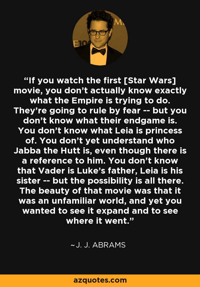 If you watch the first [Star Wars] movie, you don't actually know exactly what the Empire is trying to do. They're going to rule by fear -- but you don't know what their endgame is. You don't know what Leia is princess of. You don't yet understand who Jabba the Hutt is, even though there is a reference to him. You don't know that Vader is Luke's father, Leia is his sister -- but the possibility is all there. The beauty of that movie was that it was an unfamiliar world, and yet you wanted to see it expand and to see where it went. - J. J. Abrams