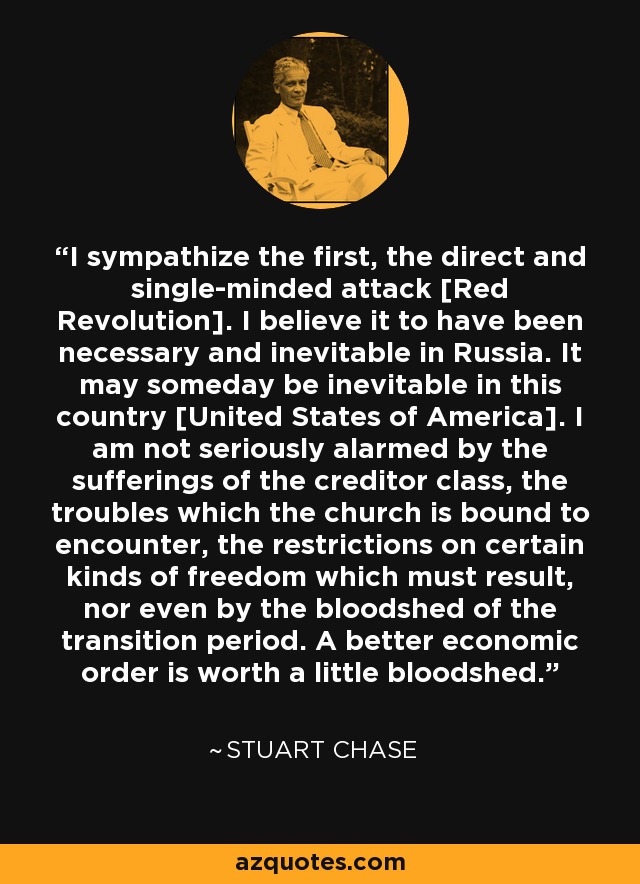 I sympathize the first, the direct and single-minded attack [Red Revolution]. I believe it to have been necessary and inevitable in Russia. It may someday be inevitable in this country [United States of America]. I am not seriously alarmed by the sufferings of the creditor class, the troubles which the church is bound to encounter, the restrictions on certain kinds of freedom which must result, nor even by the bloodshed of the transition period. A better economic order is worth a little bloodshed. - Stuart Chase