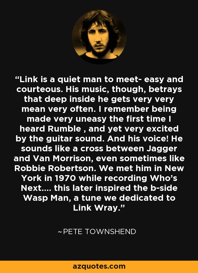 Link is a quiet man to meet- easy and courteous. His music, though, betrays that deep inside he gets very very mean very often. I remember being made very uneasy the first time I heard Rumble , and yet very excited by the guitar sound. And his voice! He sounds like a cross between Jagger and Van Morrison, even sometimes like Robbie Robertson. We met him in New York in 1970 while recording Who's Next.... this later inspired the b-side Wasp Man, a tune we dedicated to Link Wray. - Pete Townshend