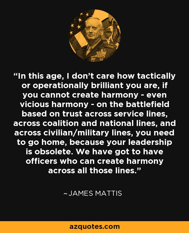 In this age, I don't care how tactically or operationally brilliant you are, if you cannot create harmony - even vicious harmony - on the battlefield based on trust across service lines, across coalition and national lines, and across civilian/military lines, you need to go home, because your leadership is obsolete. We have got to have officers who can create harmony across all those lines. - James Mattis In this age, I don't care how tactically or operationally brilliant you are, if you cannot create harmony - even vicious harmony - on the battlefield based on trust across service lines, across coalition and national lines, and across civilian/military lines, you need to go home, because your leadership is obsolete. We have got to have officers who can create harmony across all those lines. - James Mattis