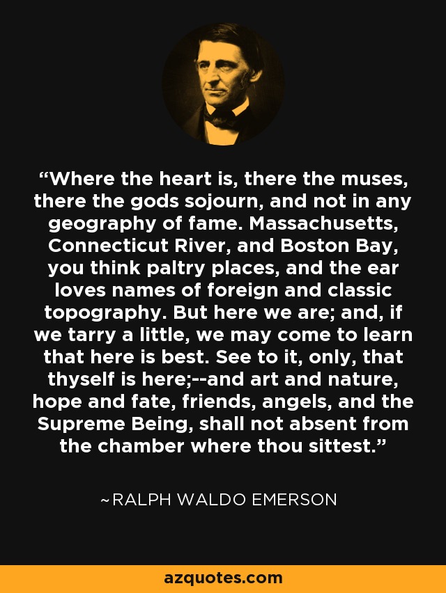 Where the heart is, there the muses, there the gods sojourn, and not in any geography of fame. Massachusetts, Connecticut River, and Boston Bay, you think paltry places, and the ear loves names of foreign and classic topography. But here we are; and, if we tarry a little, we may come to learn that here is best. See to it, only, that thyself is here;--and art and nature, hope and fate, friends, angels, and the Supreme Being, shall not absent from the chamber where thou sittest. - Ralph Waldo Emerson