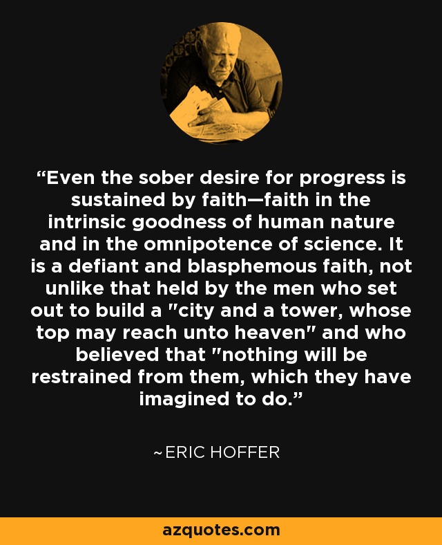 Even the sober desire for progress is sustained by faith—faith in the intrinsic goodness of human nature and in the omnipotence of science. It is a defiant and blasphemous faith, not unlike that held by the men who set out to build a 