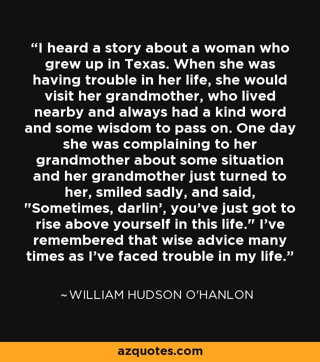 I heard a story about a woman who grew up in Texas. When she was having trouble in her life, she would visit her grandmother, who lived nearby and always had a kind word and some wisdom to pass on. One day she was complaining to her grandmother about some situation and her grandmother just turned to her, smiled sadly, and said, 