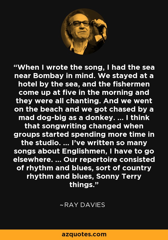 When I wrote the song, I had the sea near Bombay in mind. We stayed at a hotel by the sea, and the fishermen come up at five in the morning and they were all chanting. And we went on the beach and we got chased by a mad dog-big as a donkey. ... I think that songwriting changed when groups started spending more time in the studio. ... I've written so many songs about Englishmen, I have to go elsewhere. ... Our repertoire consisted of rhythm and blues, sort of country rhythm and blues, Sonny Terry things. - Ray Davies