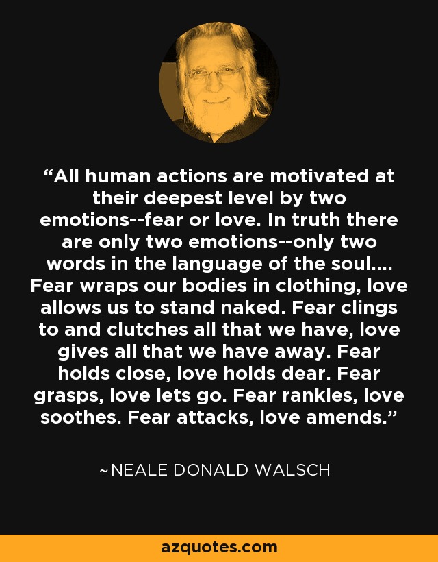 All human actions are motivated at their deepest level by two emotions--fear or love. In truth there are only two emotions--only two words in the language of the soul.... Fear wraps our bodies in clothing, love allows us to stand naked. Fear clings to and clutches all that we have, love gives all that we have away. Fear holds close, love holds dear. Fear grasps, love lets go. Fear rankles, love soothes. Fear attacks, love amends. - Neale Donald Walsch