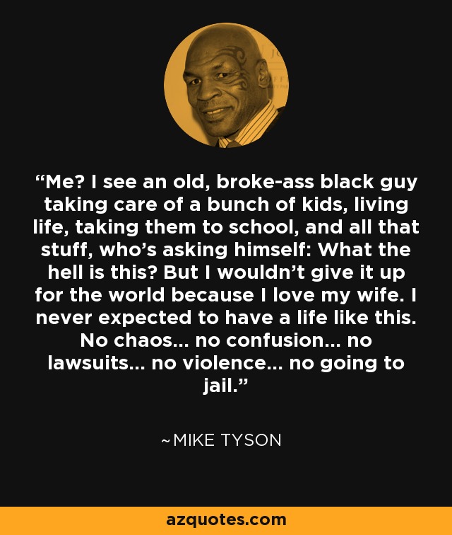 Me? I see an old, broke-ass black guy taking care of a bunch of kids, living life, taking them to school, and all that stuff, who's asking himself: What the hell is this? But I wouldn't give it up for the world because I love my wife. I never expected to have a life like this. No chaos... no confusion... no lawsuits... no violence... no going to jail. - Mike Tyson