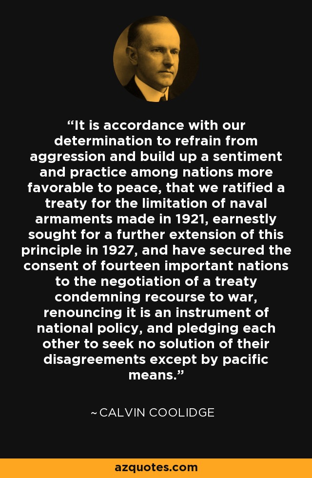 It is accordance with our determination to refrain from aggression and build up a sentiment and practice among nations more favorable to peace, that we ratified a treaty for the limitation of naval armaments made in 1921, earnestly sought for a further extension of this principle in 1927, and have secured the consent of fourteen important nations to the negotiation of a treaty condemning recourse to war, renouncing it is an instrument of national policy, and pledging each other to seek no solution of their disagreements except by pacific means. - Calvin Coolidge