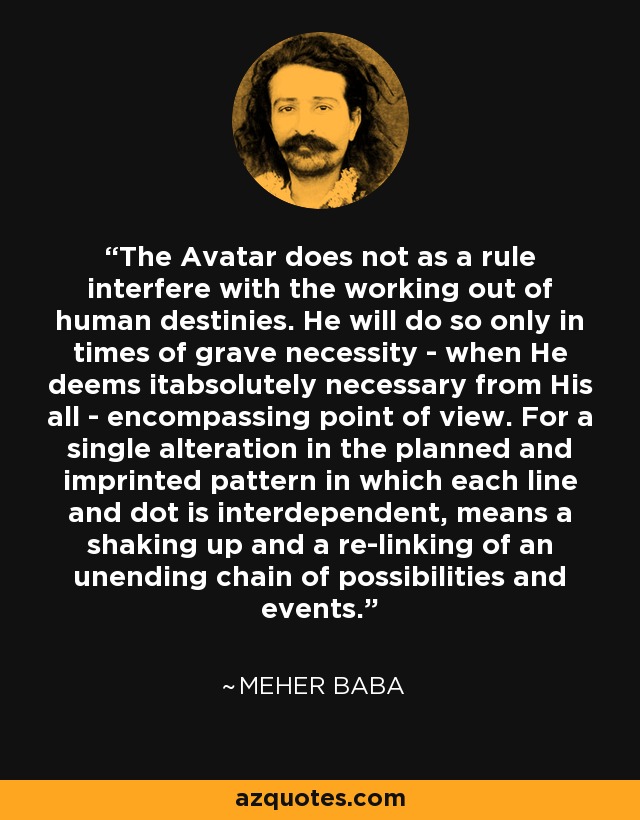 The Avatar does not as a rule interfere with the working out of human destinies. He will do so only in times of grave necessity - when He deems itabsolutely necessary from His all - encompassing point of view. For a single alteration in the planned and imprinted pattern in which each line and dot is interdependent, means a shaking up and a re-linking of an unending chain of possibilities and events. - Meher Baba