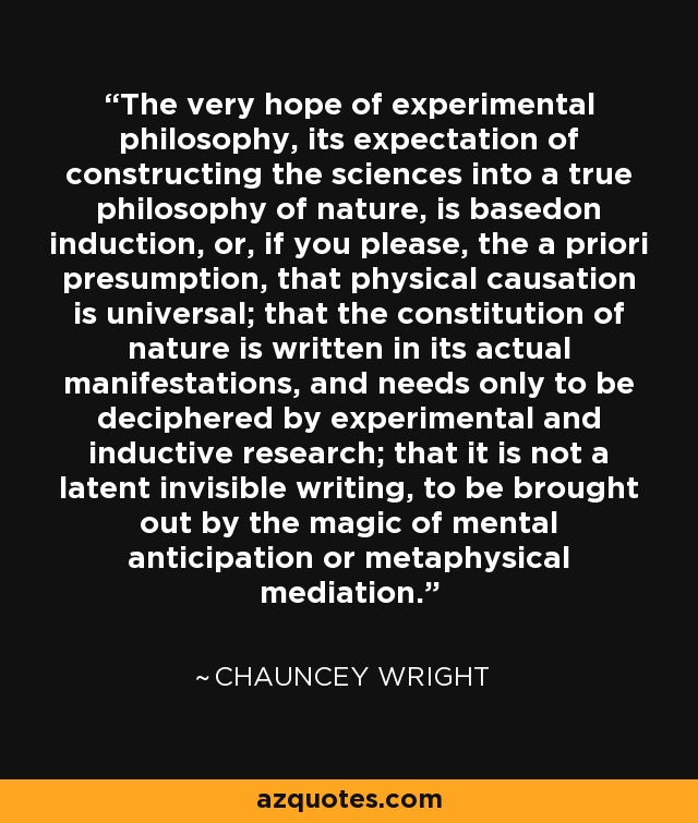 The very hope of experimental philosophy, its expectation of constructing the sciences into a true philosophy of nature, is basedon induction, or, if you please, the a priori presumption, that physical causation is universal; that the constitution of nature is written in its actual manifestations, and needs only to be deciphered by experimental and inductive research; that it is not a latent invisible writing, to be brought out by the magic of mental anticipation or metaphysical mediation. - Chauncey Wright