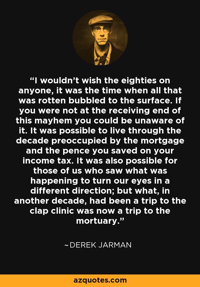 I wouldn't wish the eighties on anyone, it was the time when all that was rotten bubbled to the surface. If you were not at the receiving end of this mayhem you could be unaware of it. It was possible to live through the decade preoccupied by the mortgage and the pence you saved on your income tax. It was also possible for those of us who saw what was happening to turn our eyes in a different direction; but what, in another decade, had been a trip to the clap clinic was now a trip to the mortuary. - Derek Jarman