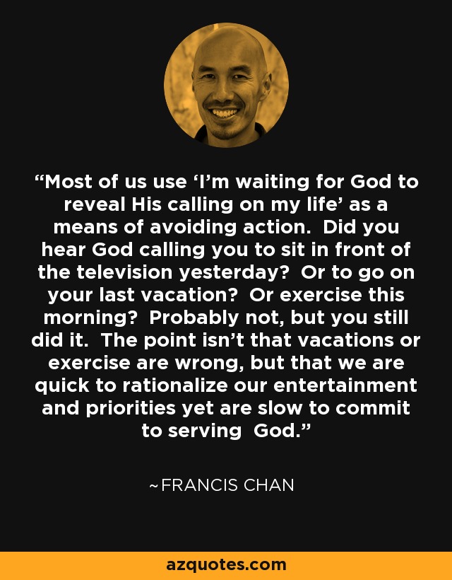 Most of us use ‘I’m waiting for God to reveal His calling on my life’ as a means of avoiding action. Did you hear God calling you to sit in front of the television yesterday? Or to go on your last vacation? Or exercise this morning? Probably not, but you still did it. The point isn’t that vacations or exercise are wrong, but that we are quick to rationalize our entertainment and priorities yet are slow to commit to serving God. - Francis Chan