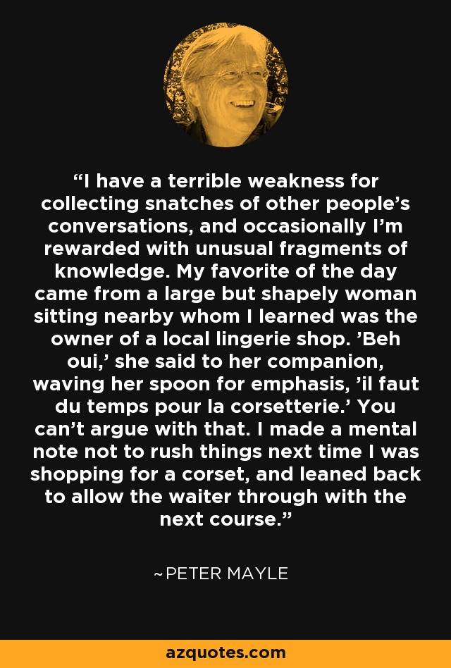 I have a terrible weakness for collecting snatches of other people's conversations, and occasionally I'm rewarded with unusual fragments of knowledge. My favorite of the day came from a large but shapely woman sitting nearby whom I learned was the owner of a local lingerie shop. 'Beh oui,' she said to her companion, waving her spoon for emphasis, 'il faut du temps pour la corsetterie.' You can't argue with that. I made a mental note not to rush things next time I was shopping for a corset, and leaned back to allow the waiter through with the next course. - Peter Mayle