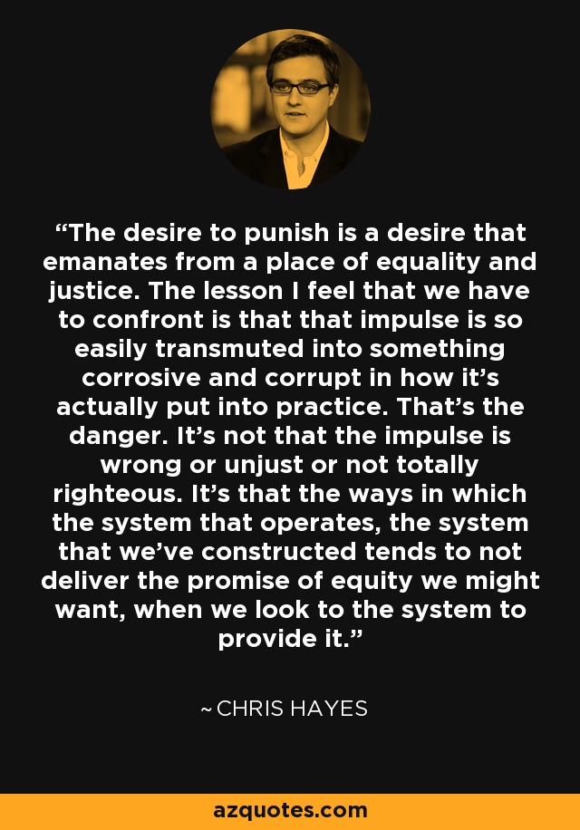 The desire to punish is a desire that emanates from a place of equality and justice. The lesson I feel that we have to confront is that that impulse is so easily transmuted into something corrosive and corrupt in how it's actually put into practice. That's the danger. It's not that the impulse is wrong or unjust or not totally righteous. It's that the ways in which the system that operates, the system that we've constructed tends to not deliver the promise of equity we might want, when we look to the system to provide it. - Chris Hayes