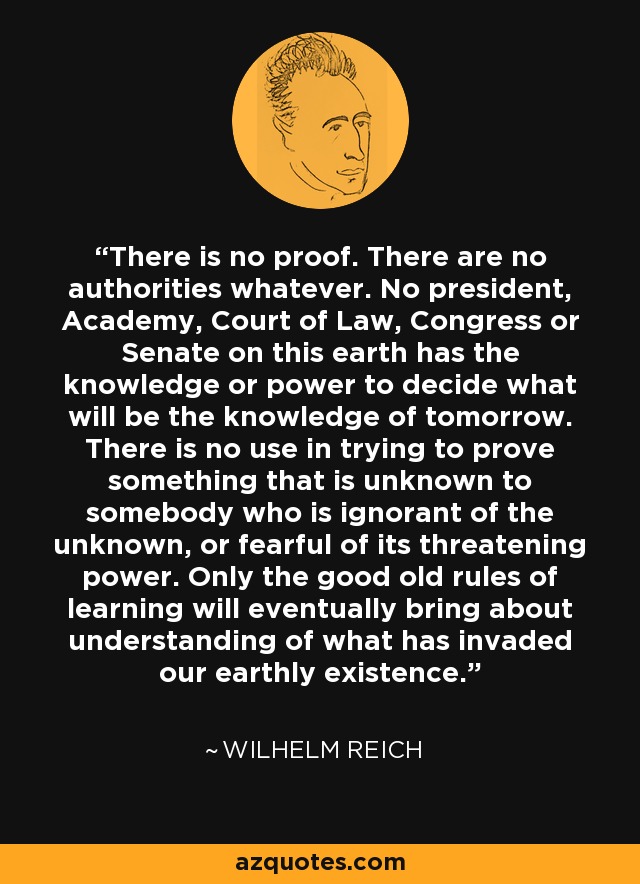 There is no proof. There are no authorities whatever. No president, Academy, Court of Law, Congress or Senate on this earth has the knowledge or power to decide what will be the knowledge of tomorrow. There is no use in trying to prove something that is unknown to somebody who is ignorant of the unknown, or fearful of its threatening power. Only the good old rules of learning will eventually bring about understanding of what has invaded our earthly existence. - Wilhelm Reich