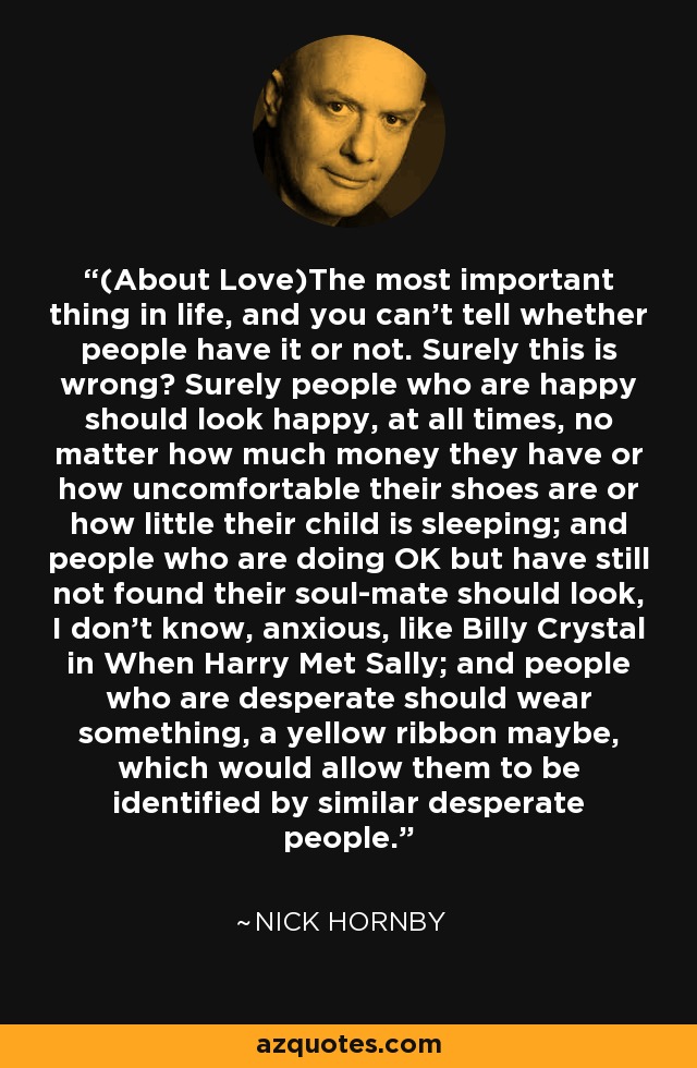 (About Love)The most important thing in life, and you can't tell whether people have it or not. Surely this is wrong? Surely people who are happy should look happy, at all times, no matter how much money they have or how uncomfortable their shoes are or how little their child is sleeping; and people who are doing OK but have still not found their soul-mate should look, I don't know, anxious, like Billy Crystal in When Harry Met Sally; and people who are desperate should wear something, a yellow ribbon maybe, which would allow them to be identified by similar desperate people. - Nick Hornby