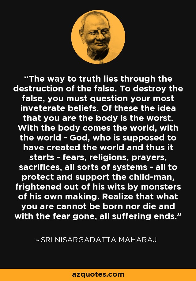 The way to truth lies through the destruction of the false. To destroy the false, you must question your most inveterate beliefs. Of these the idea that you are the body is the worst. With the body comes the world, with the world - God, who is supposed to have created the world and thus it starts - fears, religions, prayers, sacrifices, all sorts of systems - all to protect and support the child-man, frightened out of his wits by monsters of his own making. Realize that what you are cannot be born nor die and with the fear gone, all suffering ends. - Sri Nisargadatta Maharaj