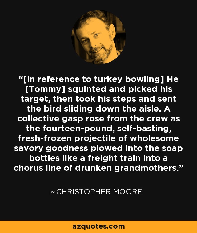 [in reference to turkey bowling] He [Tommy] squinted and picked his target, then took his steps and sent the bird sliding down the aisle. A collective gasp rose from the crew as the fourteen-pound, self-basting, fresh-frozen projectile of wholesome savory goodness plowed into the soap bottles like a freight train into a chorus line of drunken grandmothers. - Christopher Moore