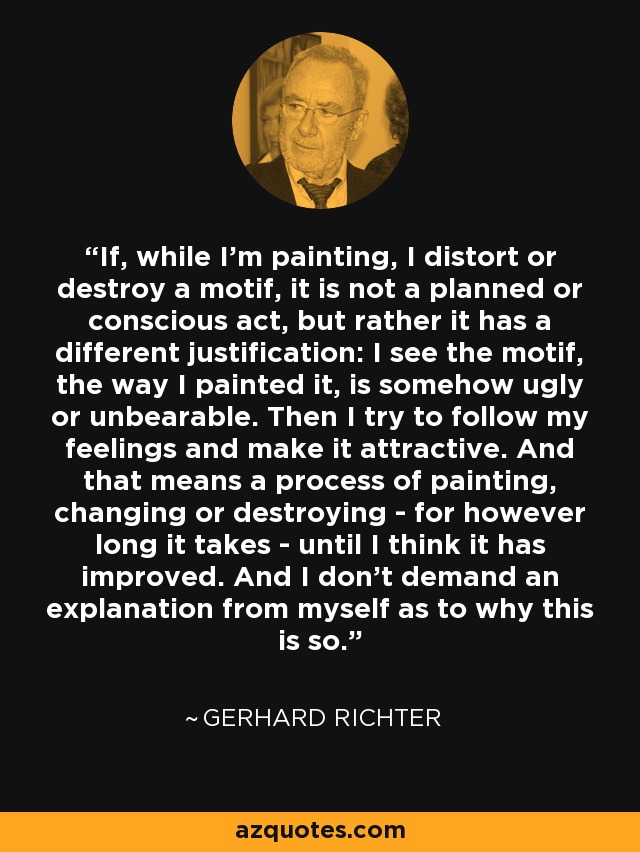 If, while I'm painting, I distort or destroy a motif, it is not a planned or conscious act, but rather it has a different justification: I see the motif, the way I painted it, is somehow ugly or unbearable. Then I try to follow my feelings and make it attractive. And that means a process of painting, changing or destroying - for however long it takes - until I think it has improved. And I don't demand an explanation from myself as to why this is so. - Gerhard Richter