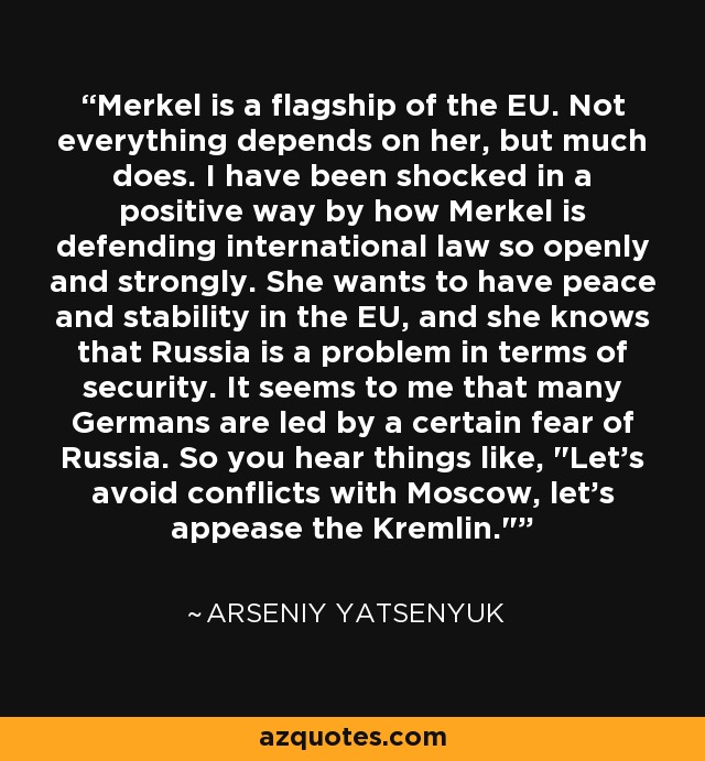 Merkel is a flagship of the EU. Not everything depends on her, but much does. I have been shocked in a positive way by how Merkel is defending international law so openly and strongly. She wants to have peace and stability in the EU, and she knows that Russia is a problem in terms of security. It seems to me that many Germans are led by a certain fear of Russia. So you hear things like, 