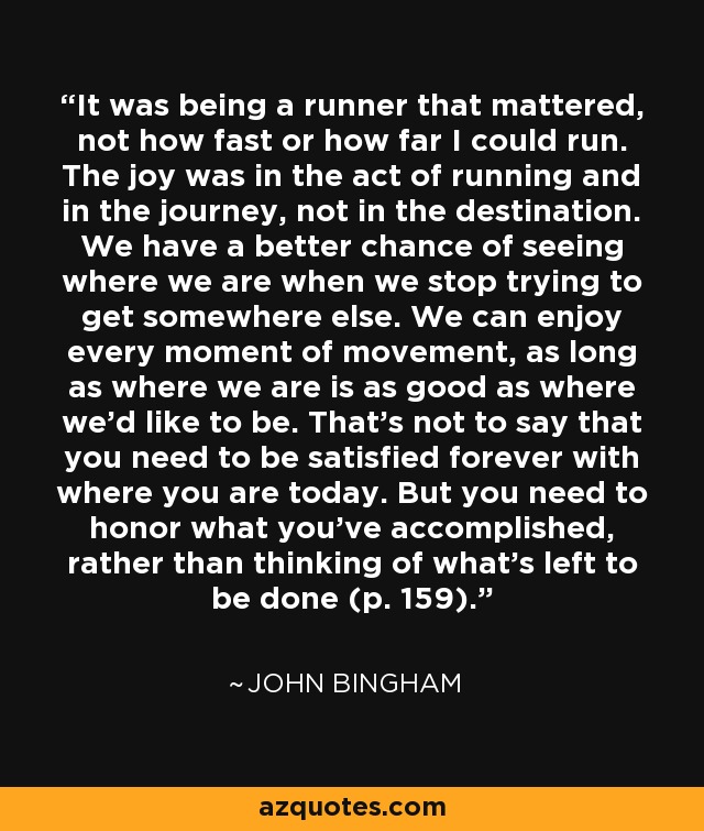 It was being a runner that mattered, not how fast or how far I could run. The joy was in the act of running and in the journey, not in the destination. We have a better chance of seeing where we are when we stop trying to get somewhere else. We can enjoy every moment of movement, as long as where we are is as good as where we'd like to be. That's not to say that you need to be satisfied forever with where you are today. But you need to honor what you've accomplished, rather than thinking of what's left to be done (p. 159). - John Bingham